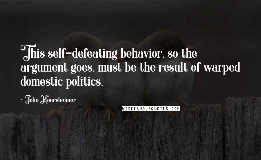 John Mearsheimer Quotes: This self-defeating behavior, so the argument goes, must be the result of warped domestic politics.