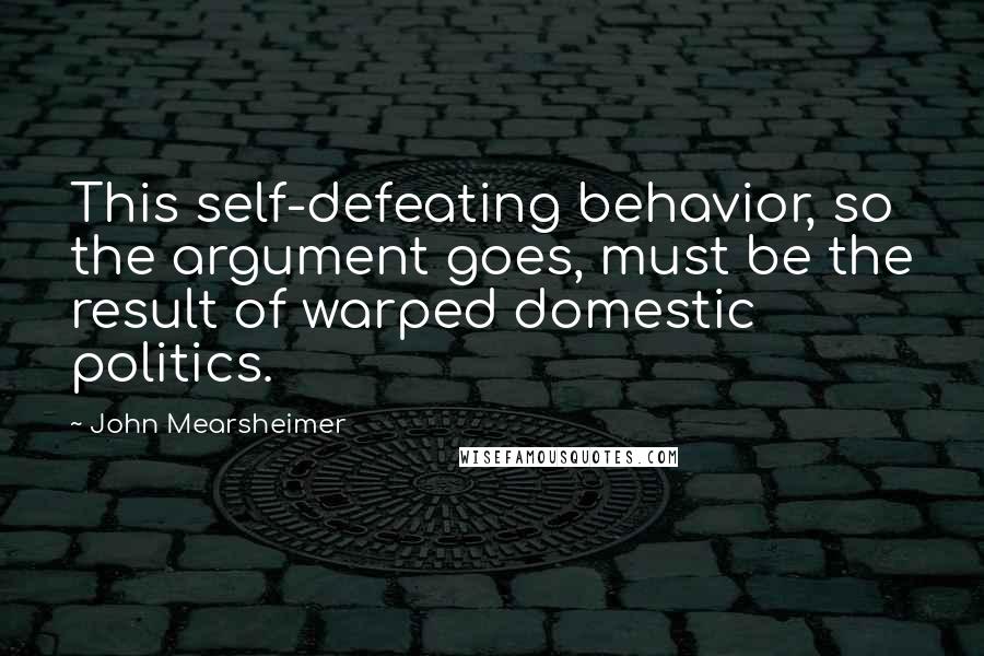 John Mearsheimer Quotes: This self-defeating behavior, so the argument goes, must be the result of warped domestic politics.