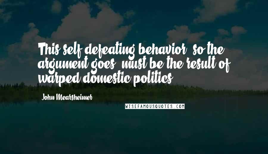 John Mearsheimer Quotes: This self-defeating behavior, so the argument goes, must be the result of warped domestic politics.