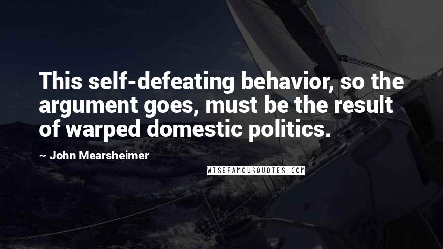 John Mearsheimer Quotes: This self-defeating behavior, so the argument goes, must be the result of warped domestic politics.