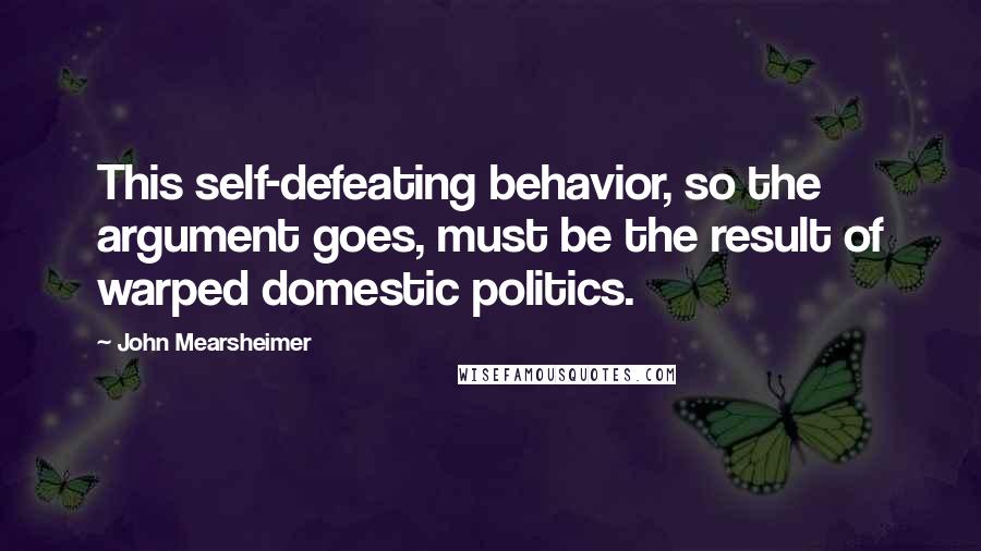 John Mearsheimer Quotes: This self-defeating behavior, so the argument goes, must be the result of warped domestic politics.