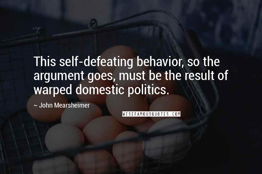 John Mearsheimer Quotes: This self-defeating behavior, so the argument goes, must be the result of warped domestic politics.