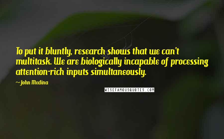 John Medina Quotes: To put it bluntly, research shows that we can't multitask. We are biologically incapable of processing attention-rich inputs simultaneously.