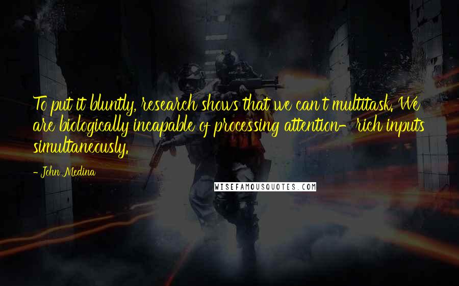 John Medina Quotes: To put it bluntly, research shows that we can't multitask. We are biologically incapable of processing attention-rich inputs simultaneously.