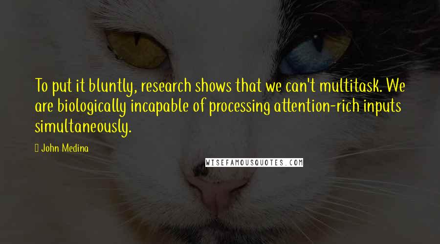 John Medina Quotes: To put it bluntly, research shows that we can't multitask. We are biologically incapable of processing attention-rich inputs simultaneously.