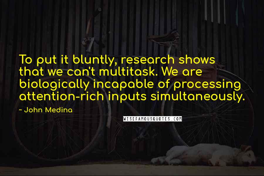 John Medina Quotes: To put it bluntly, research shows that we can't multitask. We are biologically incapable of processing attention-rich inputs simultaneously.