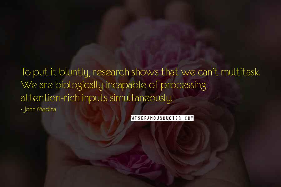 John Medina Quotes: To put it bluntly, research shows that we can't multitask. We are biologically incapable of processing attention-rich inputs simultaneously.