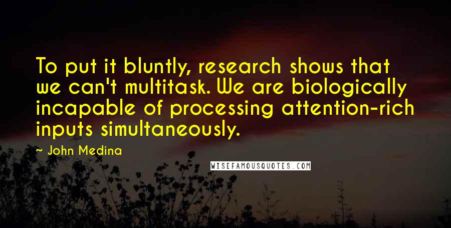 John Medina Quotes: To put it bluntly, research shows that we can't multitask. We are biologically incapable of processing attention-rich inputs simultaneously.