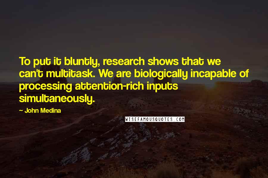 John Medina Quotes: To put it bluntly, research shows that we can't multitask. We are biologically incapable of processing attention-rich inputs simultaneously.