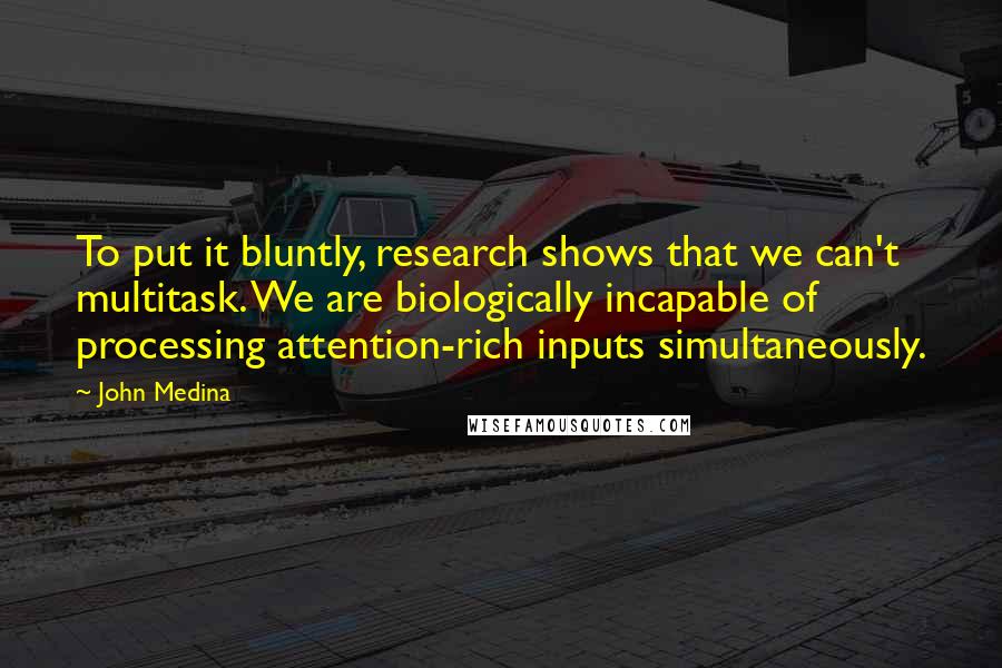 John Medina Quotes: To put it bluntly, research shows that we can't multitask. We are biologically incapable of processing attention-rich inputs simultaneously.