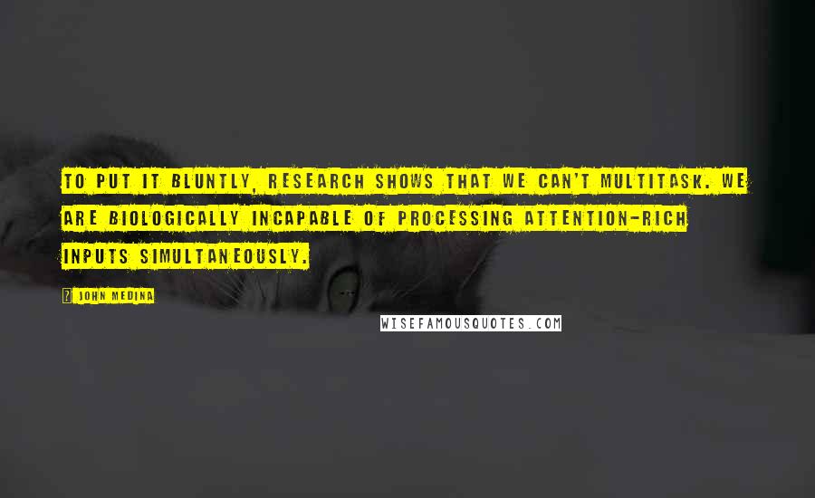 John Medina Quotes: To put it bluntly, research shows that we can't multitask. We are biologically incapable of processing attention-rich inputs simultaneously.