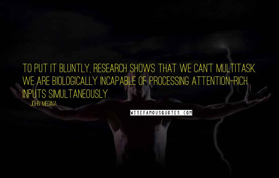 John Medina Quotes: To put it bluntly, research shows that we can't multitask. We are biologically incapable of processing attention-rich inputs simultaneously.