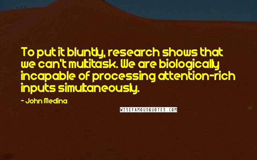 John Medina Quotes: To put it bluntly, research shows that we can't multitask. We are biologically incapable of processing attention-rich inputs simultaneously.