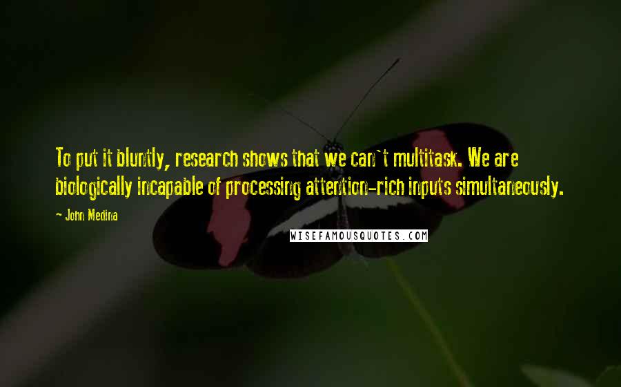 John Medina Quotes: To put it bluntly, research shows that we can't multitask. We are biologically incapable of processing attention-rich inputs simultaneously.