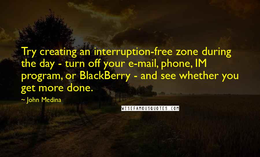 John Medina Quotes: Try creating an interruption-free zone during the day - turn off your e-mail, phone, IM program, or BlackBerry - and see whether you get more done.