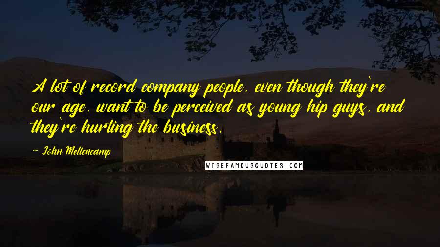 John Mellencamp Quotes: A lot of record company people, even though they're our age, want to be perceived as young hip guys, and they're hurting the business.