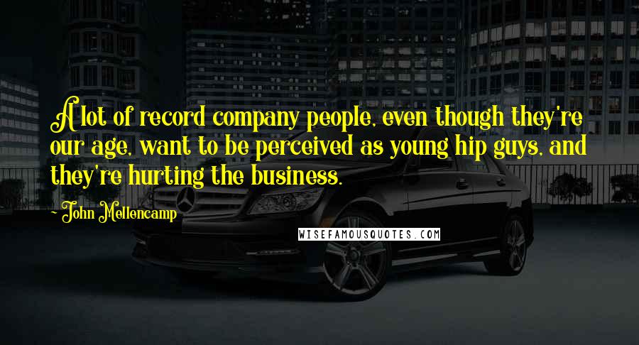 John Mellencamp Quotes: A lot of record company people, even though they're our age, want to be perceived as young hip guys, and they're hurting the business.