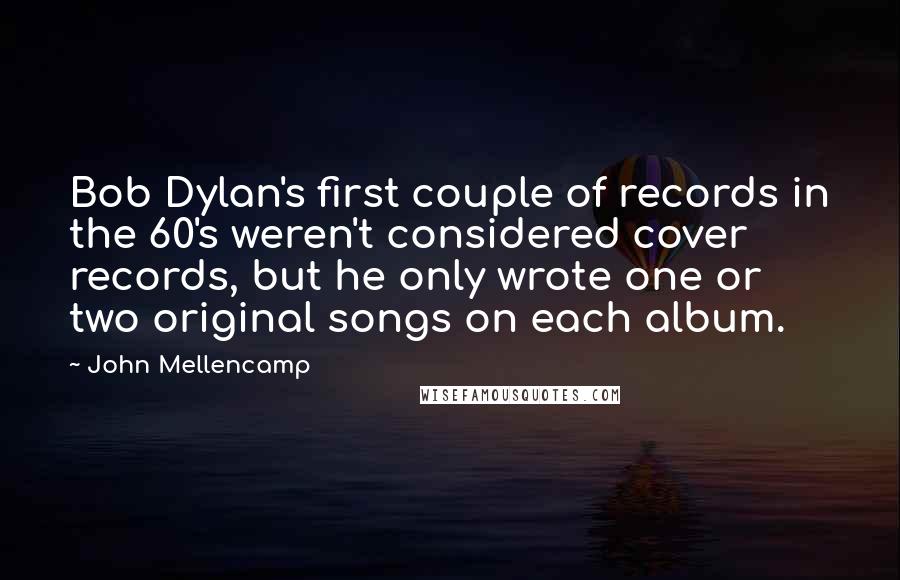 John Mellencamp Quotes: Bob Dylan's first couple of records in the 60's weren't considered cover records, but he only wrote one or two original songs on each album.