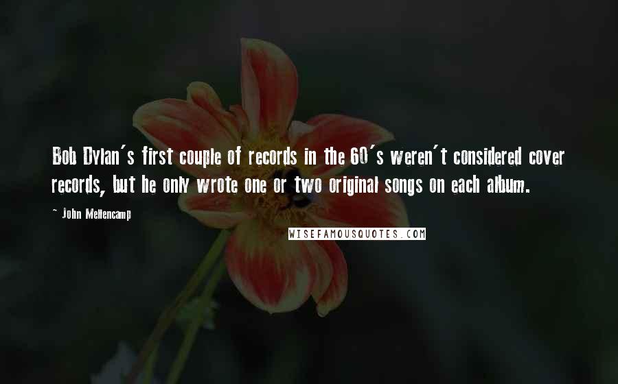 John Mellencamp Quotes: Bob Dylan's first couple of records in the 60's weren't considered cover records, but he only wrote one or two original songs on each album.