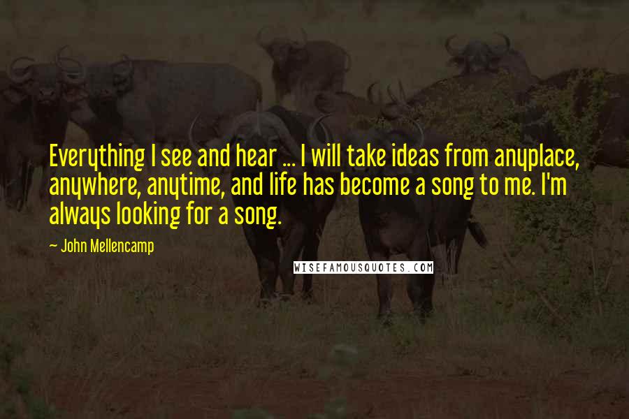 John Mellencamp Quotes: Everything I see and hear ... I will take ideas from anyplace, anywhere, anytime, and life has become a song to me. I'm always looking for a song.