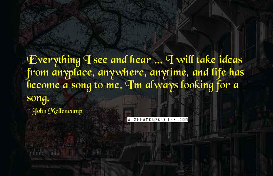 John Mellencamp Quotes: Everything I see and hear ... I will take ideas from anyplace, anywhere, anytime, and life has become a song to me. I'm always looking for a song.