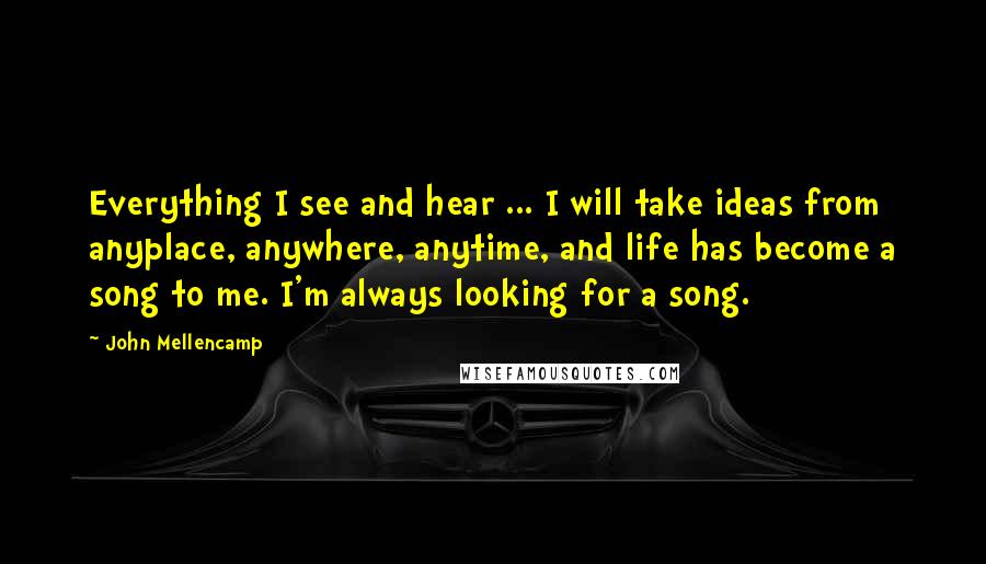 John Mellencamp Quotes: Everything I see and hear ... I will take ideas from anyplace, anywhere, anytime, and life has become a song to me. I'm always looking for a song.