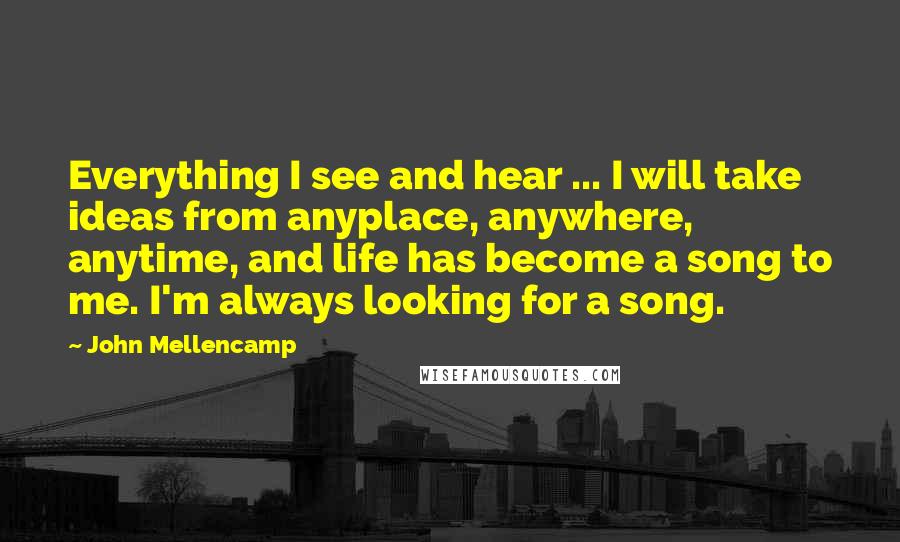 John Mellencamp Quotes: Everything I see and hear ... I will take ideas from anyplace, anywhere, anytime, and life has become a song to me. I'm always looking for a song.