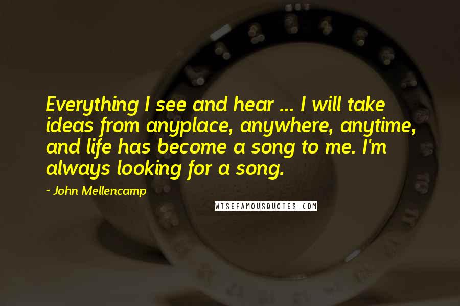 John Mellencamp Quotes: Everything I see and hear ... I will take ideas from anyplace, anywhere, anytime, and life has become a song to me. I'm always looking for a song.