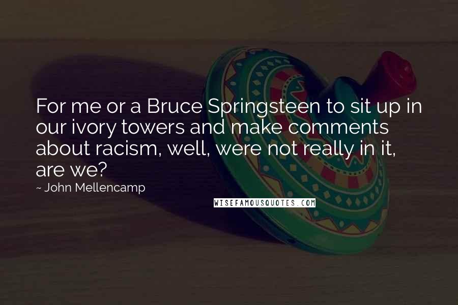 John Mellencamp Quotes: For me or a Bruce Springsteen to sit up in our ivory towers and make comments about racism, well, were not really in it, are we?