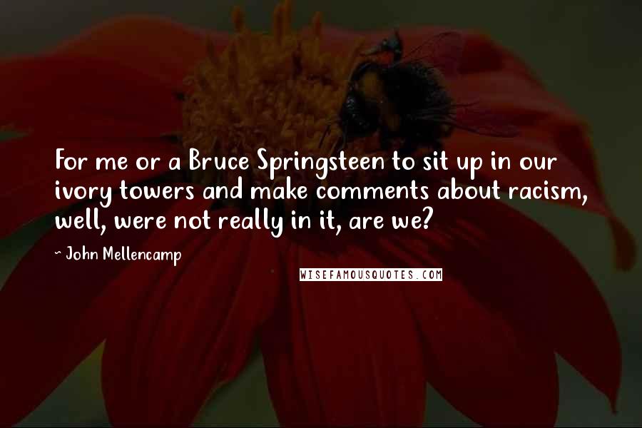 John Mellencamp Quotes: For me or a Bruce Springsteen to sit up in our ivory towers and make comments about racism, well, were not really in it, are we?