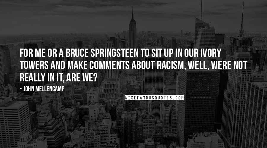John Mellencamp Quotes: For me or a Bruce Springsteen to sit up in our ivory towers and make comments about racism, well, were not really in it, are we?