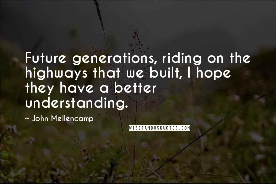 John Mellencamp Quotes: Future generations, riding on the highways that we built, I hope they have a better understanding.