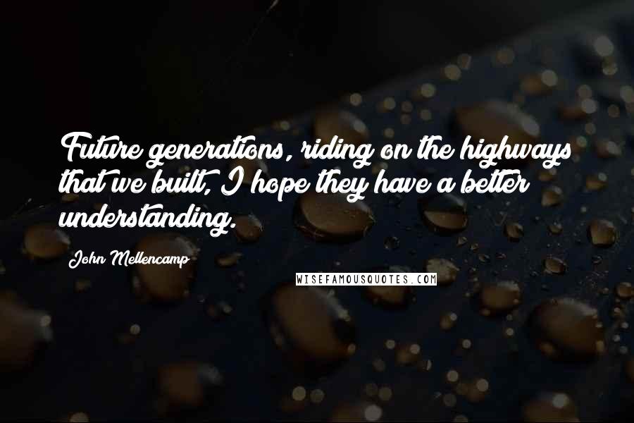 John Mellencamp Quotes: Future generations, riding on the highways that we built, I hope they have a better understanding.