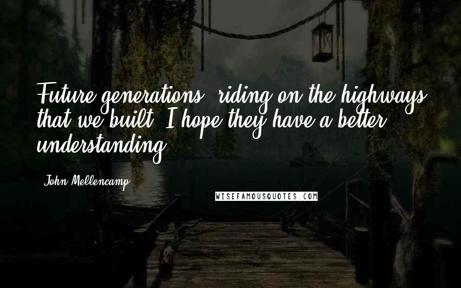 John Mellencamp Quotes: Future generations, riding on the highways that we built, I hope they have a better understanding.