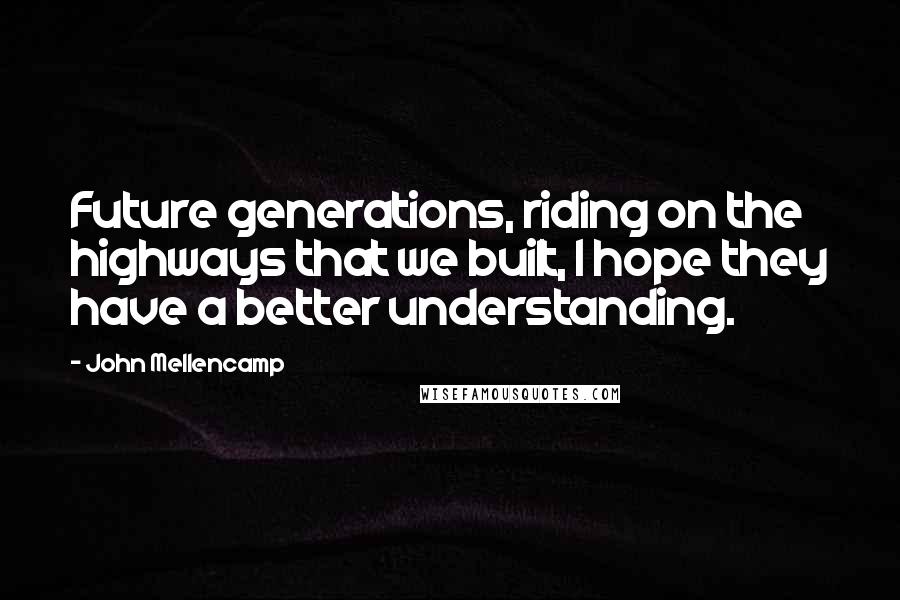 John Mellencamp Quotes: Future generations, riding on the highways that we built, I hope they have a better understanding.