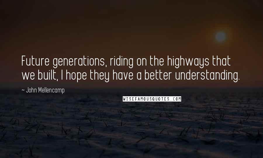 John Mellencamp Quotes: Future generations, riding on the highways that we built, I hope they have a better understanding.