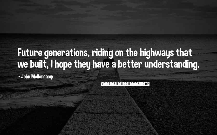 John Mellencamp Quotes: Future generations, riding on the highways that we built, I hope they have a better understanding.