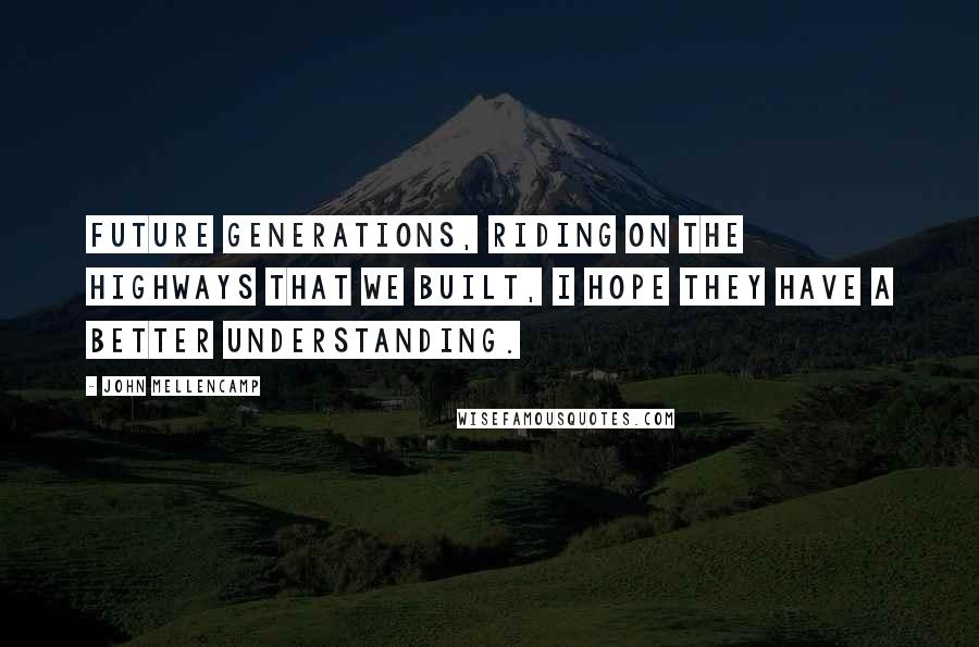 John Mellencamp Quotes: Future generations, riding on the highways that we built, I hope they have a better understanding.