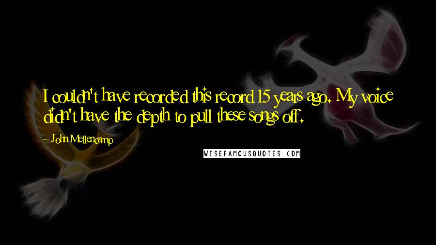 John Mellencamp Quotes: I couldn't have recorded this record 15 years ago. My voice didn't have the depth to pull these songs off.
