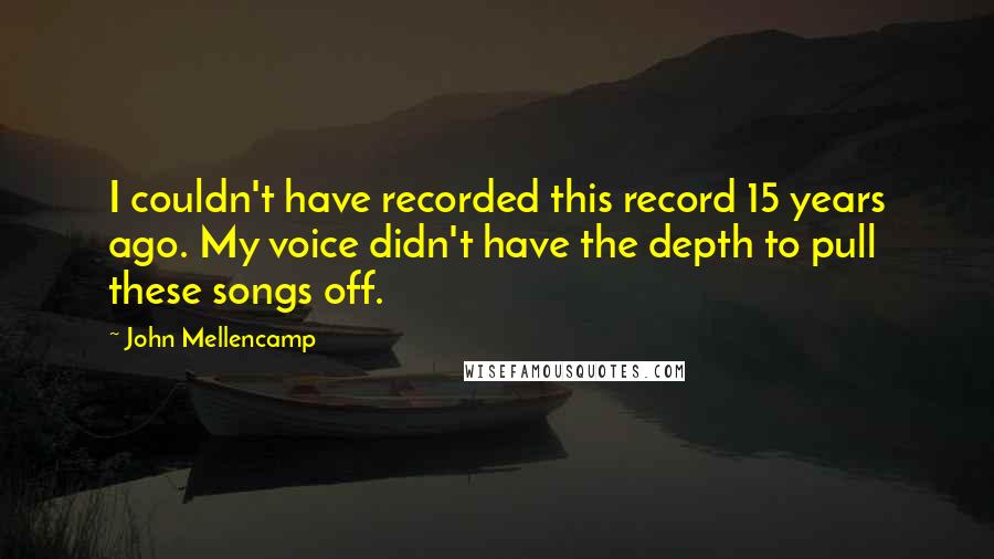 John Mellencamp Quotes: I couldn't have recorded this record 15 years ago. My voice didn't have the depth to pull these songs off.