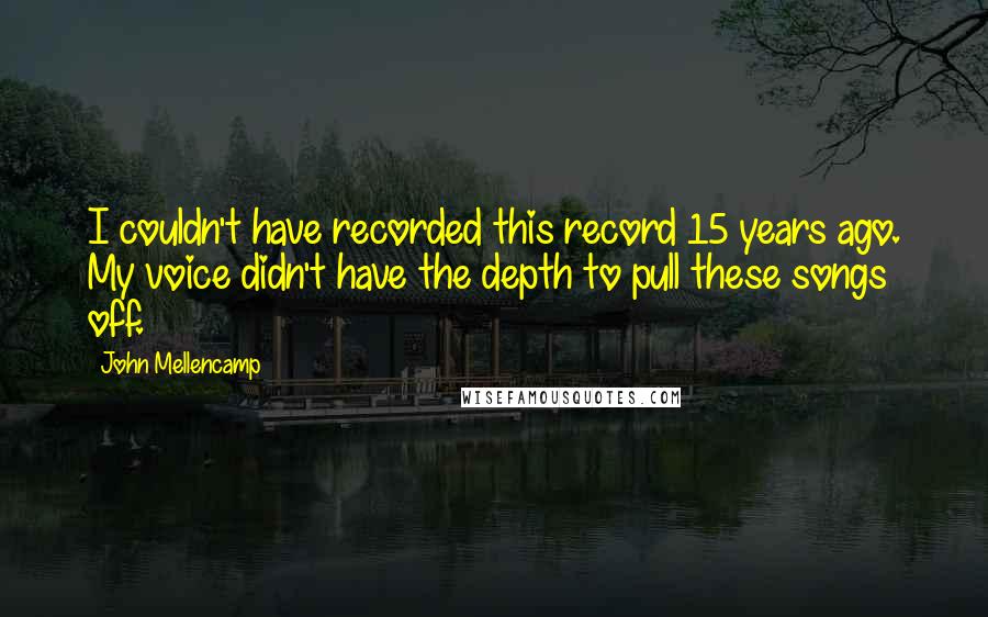 John Mellencamp Quotes: I couldn't have recorded this record 15 years ago. My voice didn't have the depth to pull these songs off.