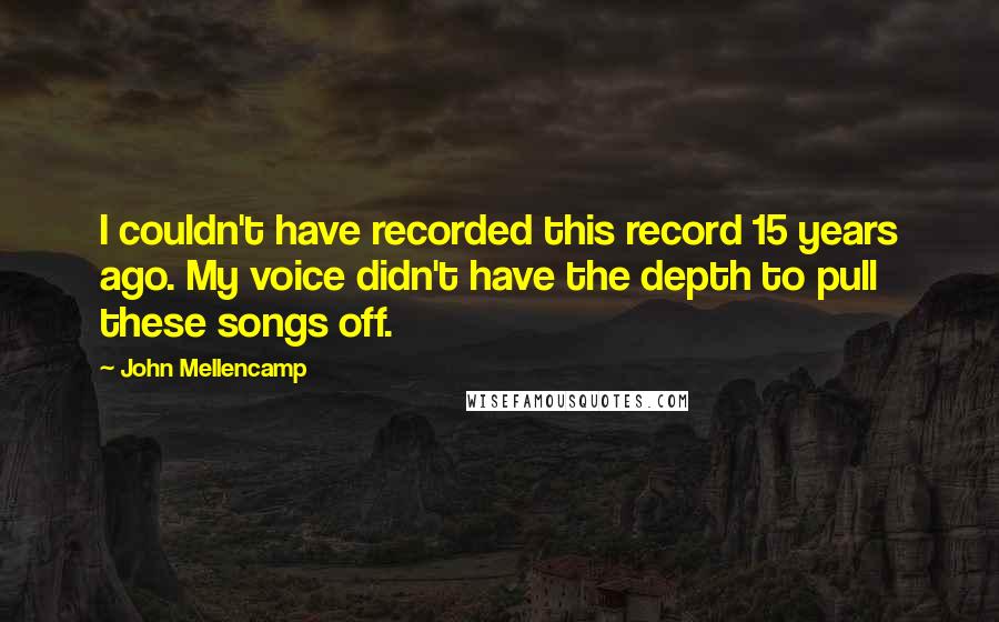 John Mellencamp Quotes: I couldn't have recorded this record 15 years ago. My voice didn't have the depth to pull these songs off.