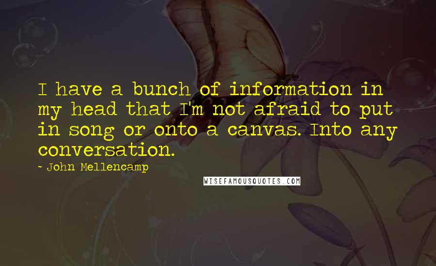 John Mellencamp Quotes: I have a bunch of information in my head that I'm not afraid to put in song or onto a canvas. Into any conversation.