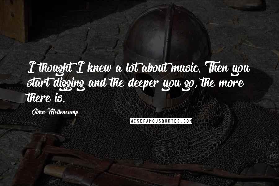 John Mellencamp Quotes: I thought I knew a lot about music. Then you start digging and the deeper you go, the more there is.