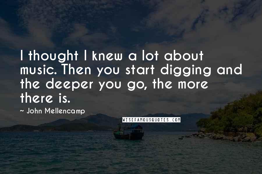 John Mellencamp Quotes: I thought I knew a lot about music. Then you start digging and the deeper you go, the more there is.