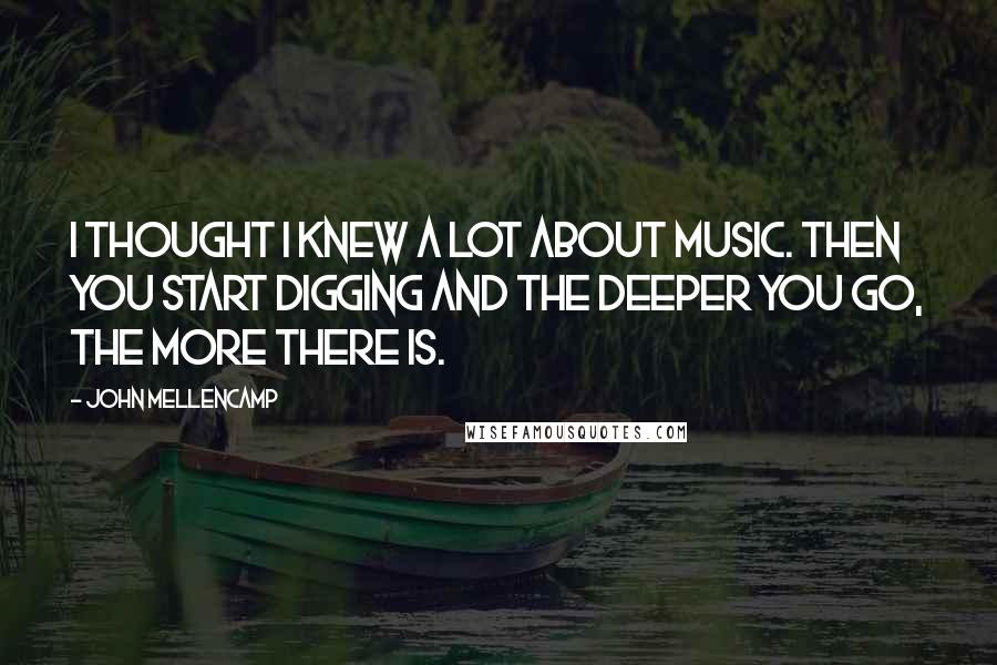 John Mellencamp Quotes: I thought I knew a lot about music. Then you start digging and the deeper you go, the more there is.