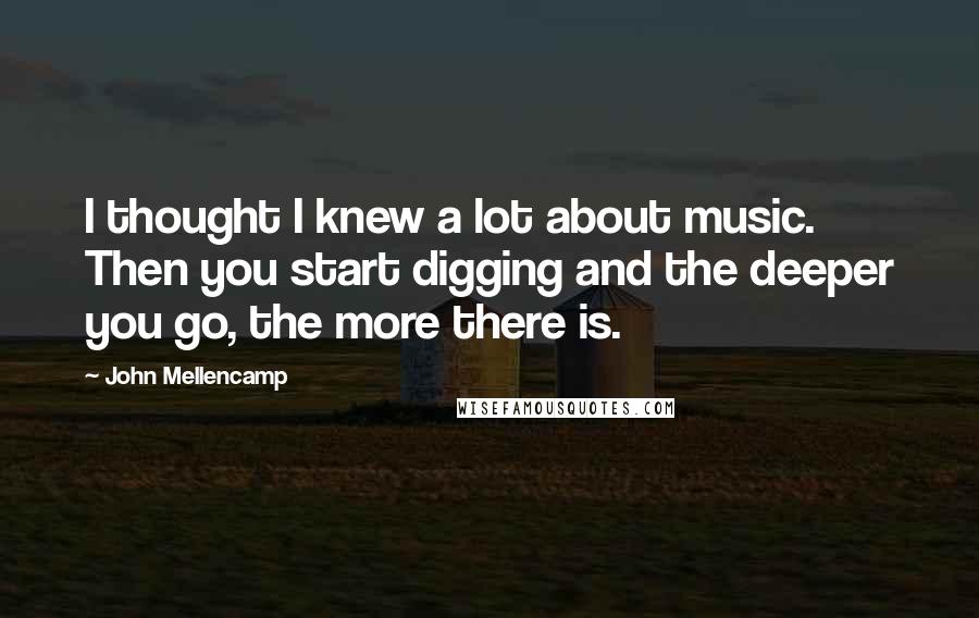 John Mellencamp Quotes: I thought I knew a lot about music. Then you start digging and the deeper you go, the more there is.