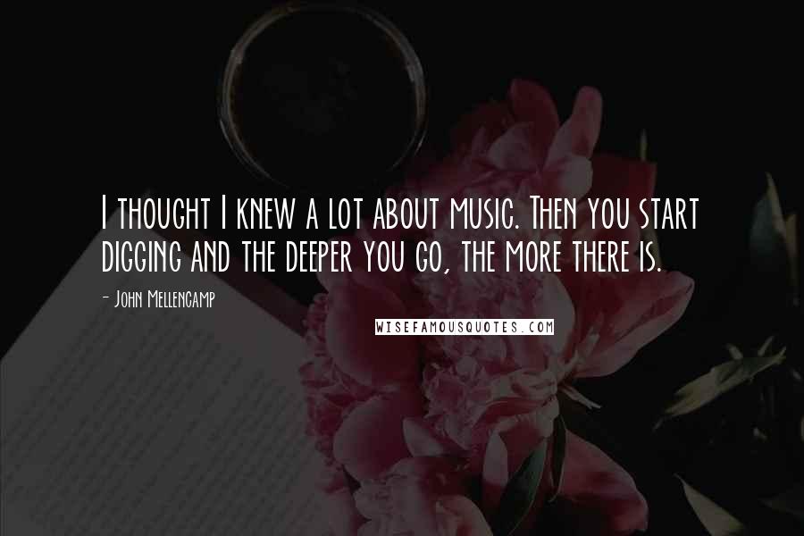 John Mellencamp Quotes: I thought I knew a lot about music. Then you start digging and the deeper you go, the more there is.