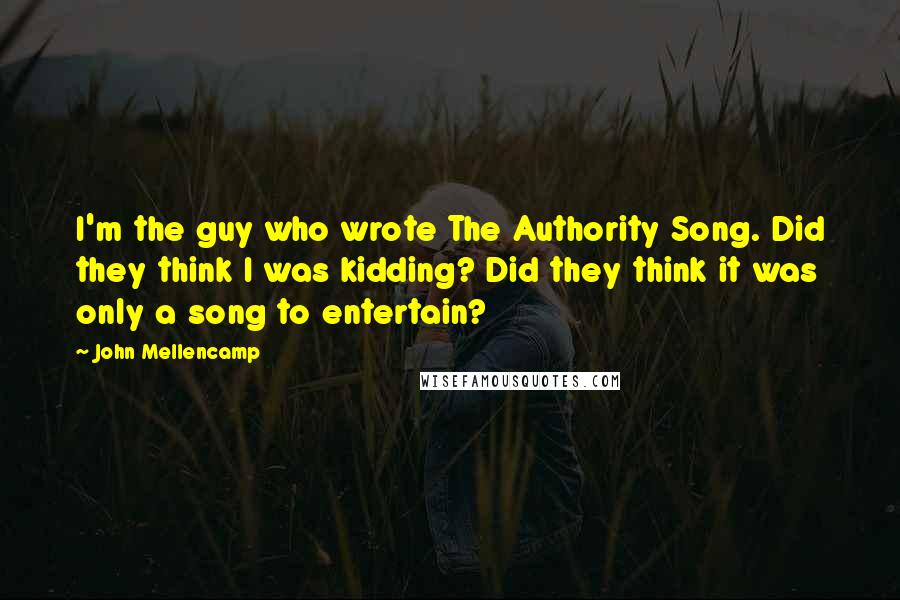 John Mellencamp Quotes: I'm the guy who wrote The Authority Song. Did they think I was kidding? Did they think it was only a song to entertain?