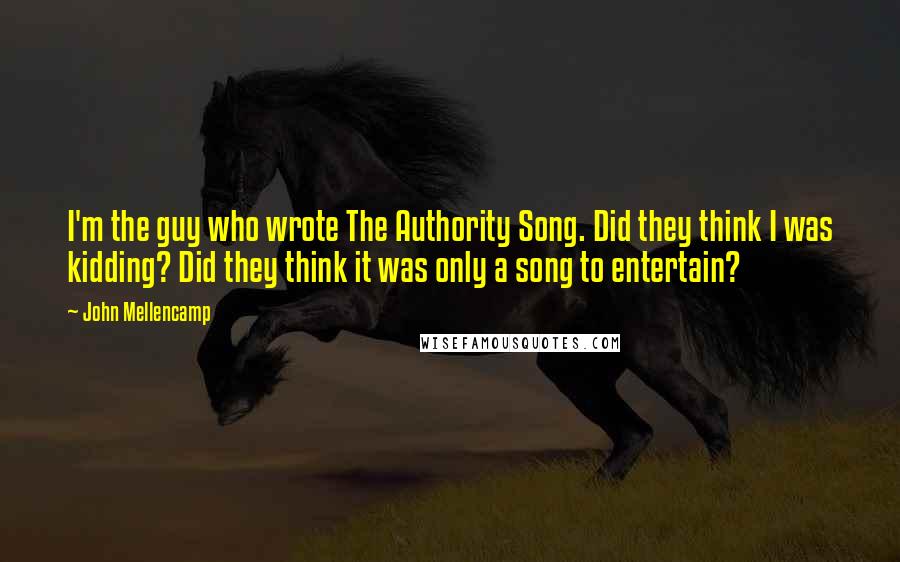 John Mellencamp Quotes: I'm the guy who wrote The Authority Song. Did they think I was kidding? Did they think it was only a song to entertain?